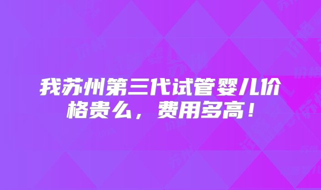 我苏州第三代试管婴儿价格贵么，费用多高！