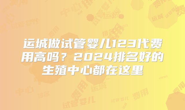 运城做试管婴儿123代费用高吗？2024排名好的生殖中心都在这里