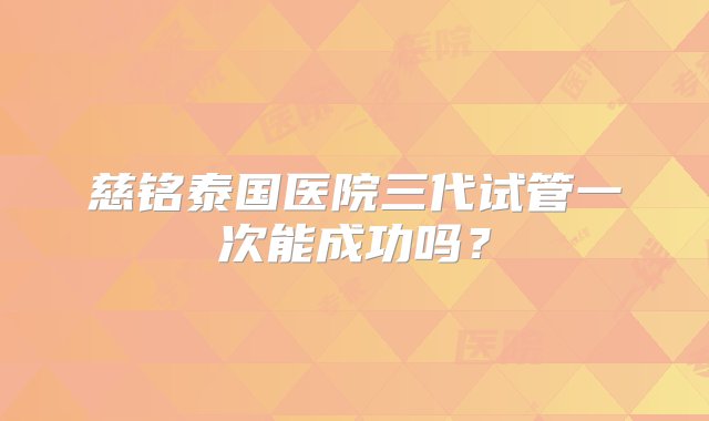 慈铭泰国医院三代试管一次能成功吗？