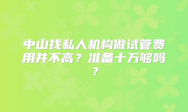 中山找私人机构做试管费用并不高？准备十万够吗？