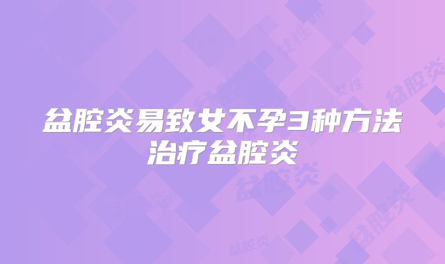 盆腔炎易致女不孕3种方法治疗盆腔炎