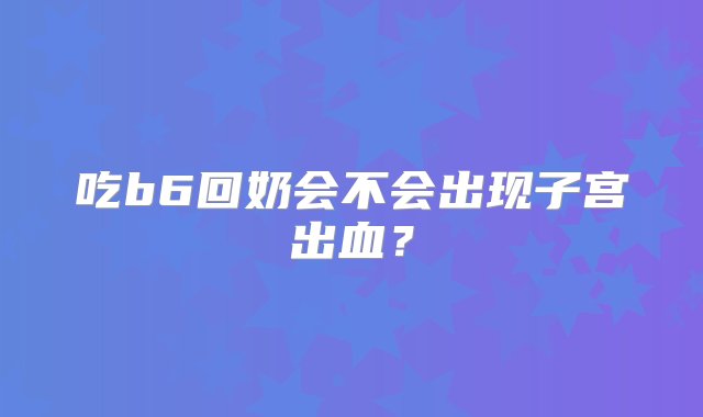 吃b6回奶会不会出现子宫出血？