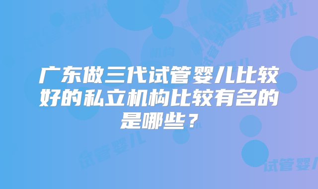 广东做三代试管婴儿比较好的私立机构比较有名的是哪些？