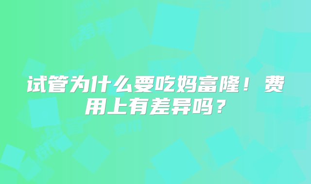 试管为什么要吃妈富隆！费用上有差异吗？