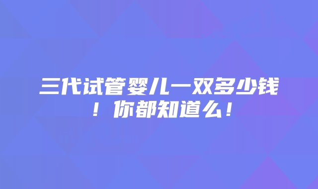 三代试管婴儿一双多少钱！你都知道么！