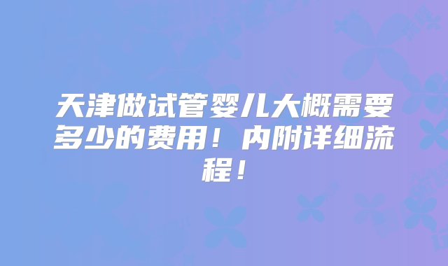 天津做试管婴儿大概需要多少的费用！内附详细流程！