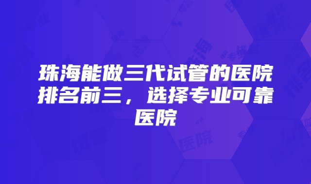 珠海能做三代试管的医院排名前三，选择专业可靠医院