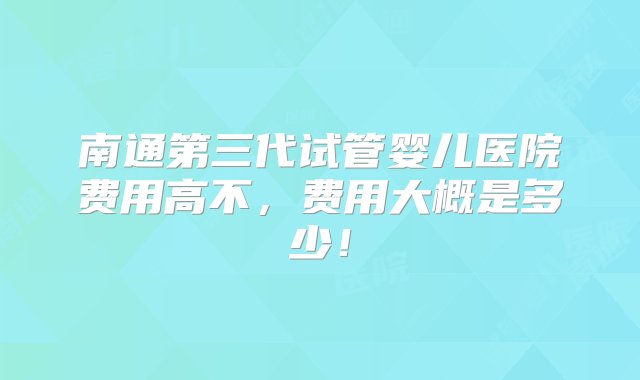 南通第三代试管婴儿医院费用高不，费用大概是多少！