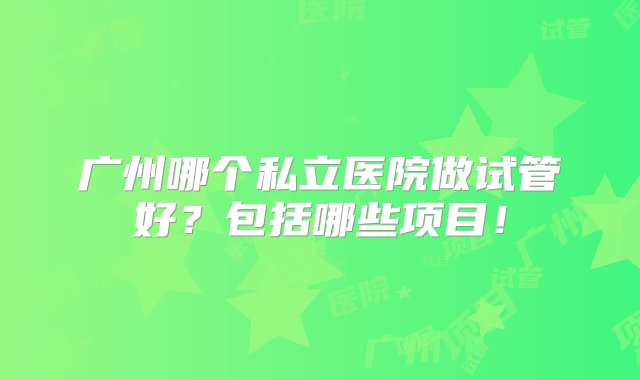 广州哪个私立医院做试管好？包括哪些项目！