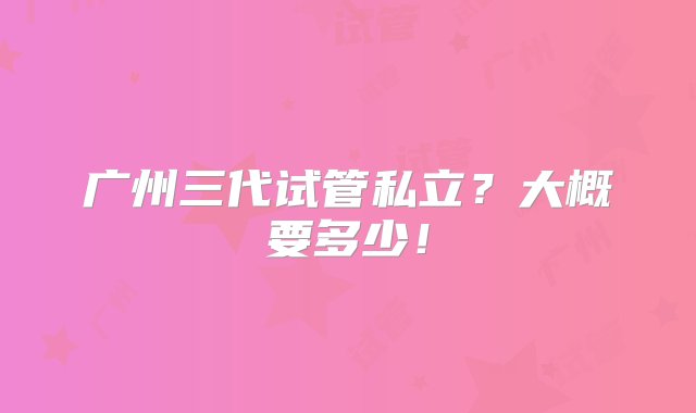 广州三代试管私立？大概要多少！