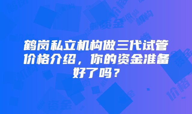 鹤岗私立机构做三代试管价格介绍，你的资金准备好了吗？