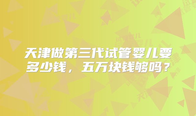 天津做第三代试管婴儿要多少钱，五万块钱够吗？