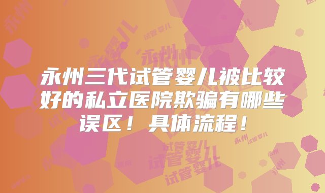 永州三代试管婴儿被比较好的私立医院欺骗有哪些误区！具体流程！