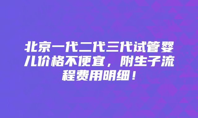 北京一代二代三代试管婴儿价格不便宜，附生子流程费用明细！