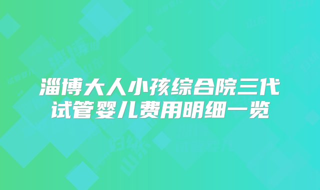 淄博大人小孩综合院三代试管婴儿费用明细一览