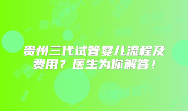 贵州三代试管婴儿流程及费用？医生为你解答！