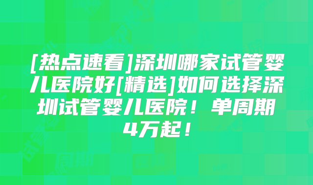 [热点速看]深圳哪家试管婴儿医院好[精选]如何选择深圳试管婴儿医院！单周期4万起！