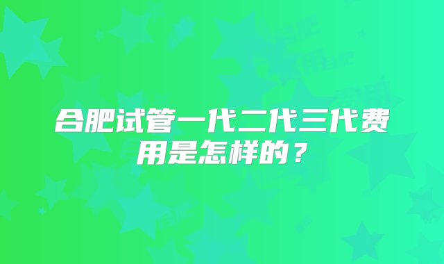 合肥试管一代二代三代费用是怎样的？