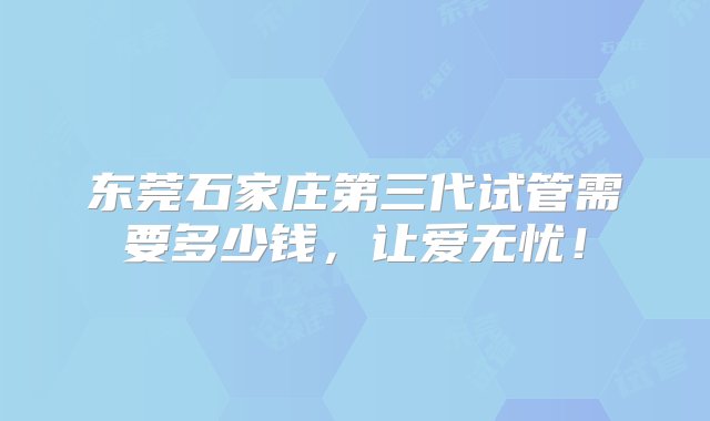 东莞石家庄第三代试管需要多少钱，让爱无忧！