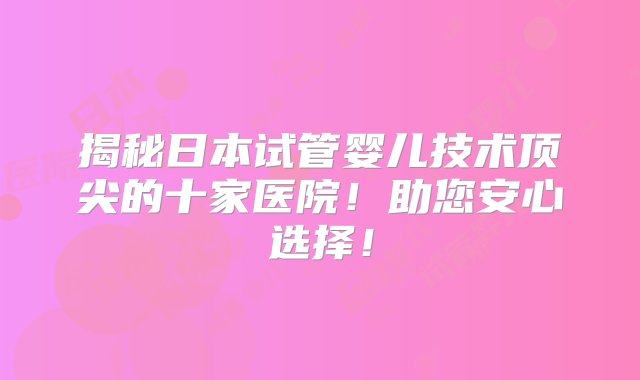 揭秘日本试管婴儿技术顶尖的十家医院！助您安心选择！