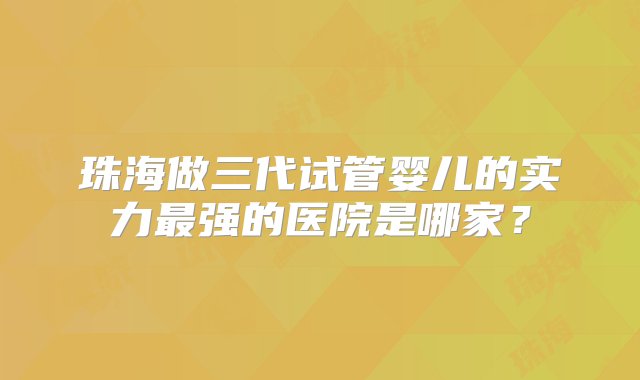 珠海做三代试管婴儿的实力最强的医院是哪家？