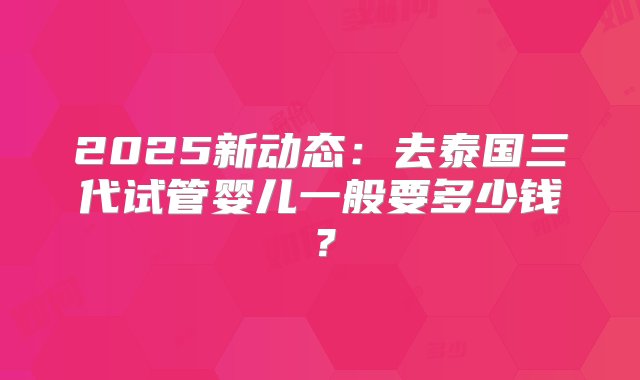 2025新动态：去泰国三代试管婴儿一般要多少钱？