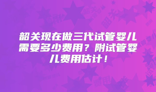 韶关现在做三代试管婴儿需要多少费用？附试管婴儿费用估计！