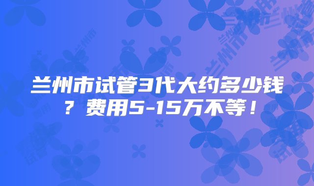 兰州市试管3代大约多少钱？费用5-15万不等！