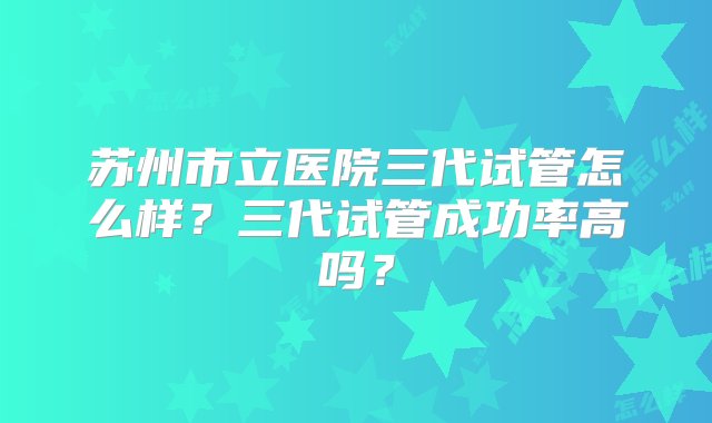 苏州市立医院三代试管怎么样？三代试管成功率高吗？