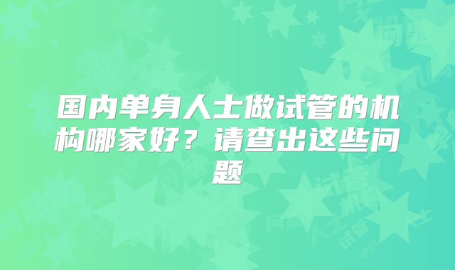 国内单身人士做试管的机构哪家好？请查出这些问题