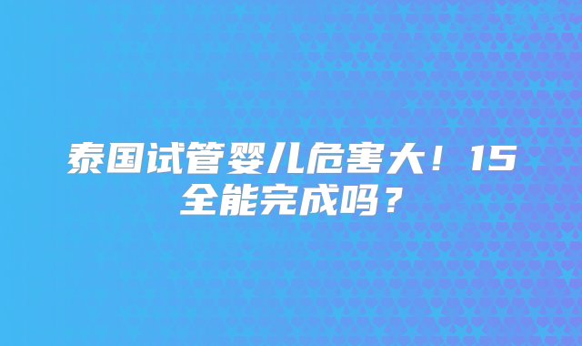 泰国试管婴儿危害大！15全能完成吗？