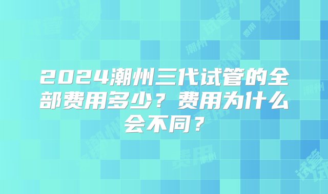 2024潮州三代试管的全部费用多少？费用为什么会不同？