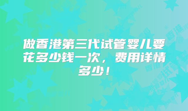 做香港第三代试管婴儿要花多少钱一次，费用详情多少！