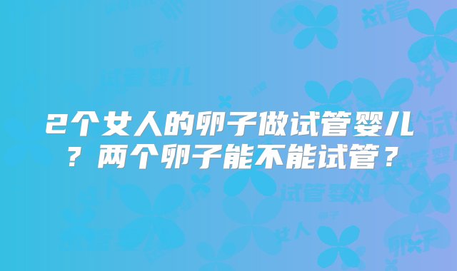 2个女人的卵子做试管婴儿？两个卵子能不能试管？