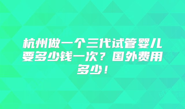 杭州做一个三代试管婴儿要多少钱一次？国外费用多少！