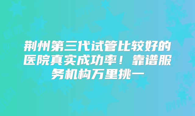 荆州第三代试管比较好的医院真实成功率！靠谱服务机构万里挑一