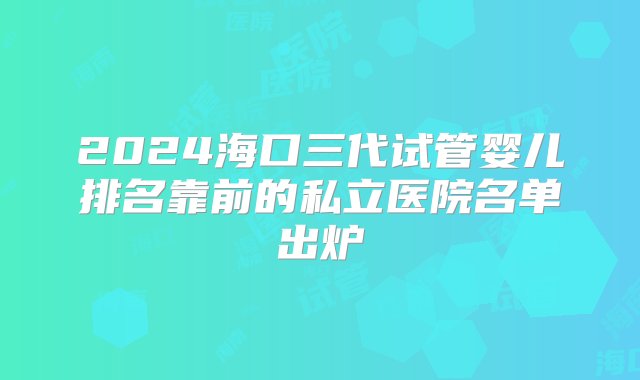 2024海口三代试管婴儿排名靠前的私立医院名单出炉