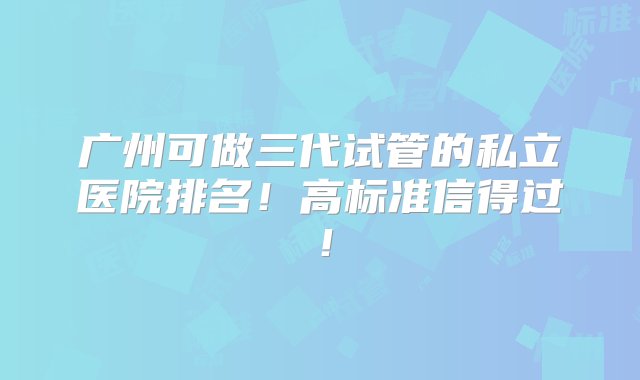 广州可做三代试管的私立医院排名！高标准信得过！