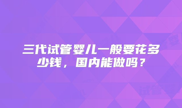 三代试管婴儿一般要花多少钱，国内能做吗？