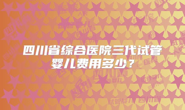 四川省综合医院三代试管婴儿费用多少？