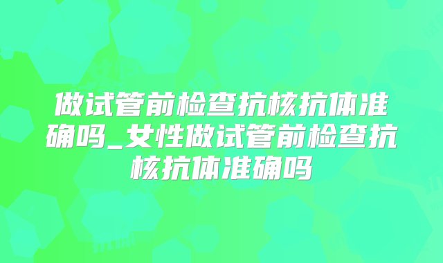 做试管前检查抗核抗体准确吗_女性做试管前检查抗核抗体准确吗