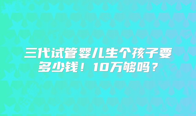 三代试管婴儿生个孩子要多少钱！10万够吗？