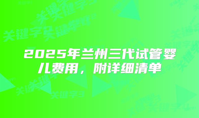 2025年兰州三代试管婴儿费用，附详细清单