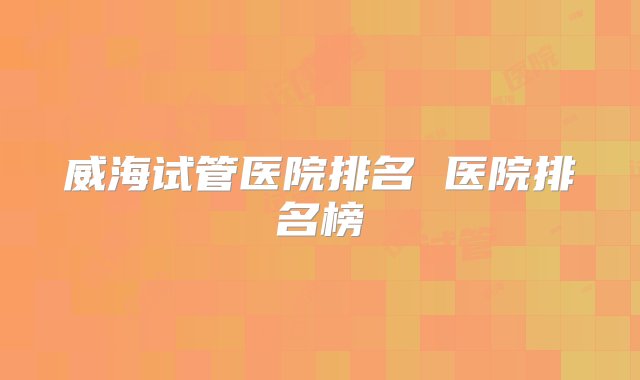 威海试管医院排名 医院排名榜