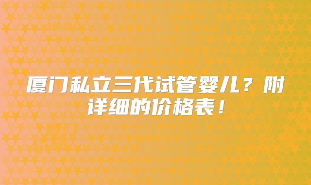 厦门私立三代试管婴儿？附详细的价格表！