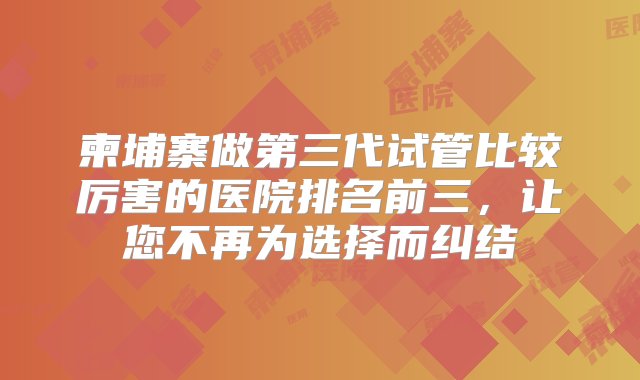 柬埔寨做第三代试管比较厉害的医院排名前三，让您不再为选择而纠结