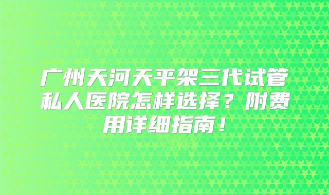 广州天河天平架三代试管私人医院怎样选择？附费用详细指南！