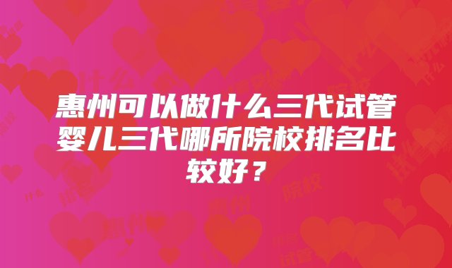 惠州可以做什么三代试管婴儿三代哪所院校排名比较好？