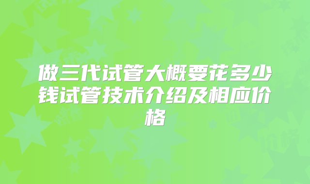 做三代试管大概要花多少钱试管技术介绍及相应价格