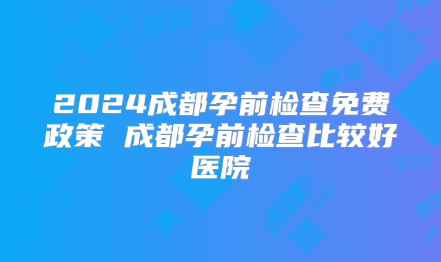 2024成都孕前检查免费政策 成都孕前检查比较好医院